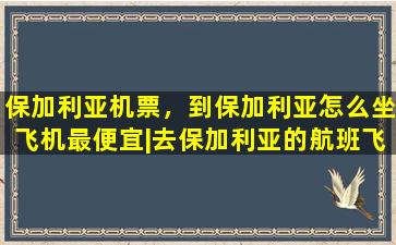保加利亚机票，到保加利亚怎么坐飞机最便宜丨去保加利亚的航班飞机